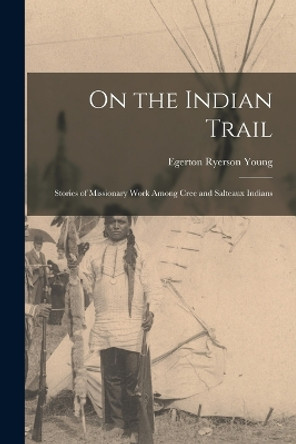 On the Indian Trail: Stories of Missionary Work among Cree and Salteaux Indians by Egerton Ryerson Young 9781016537988