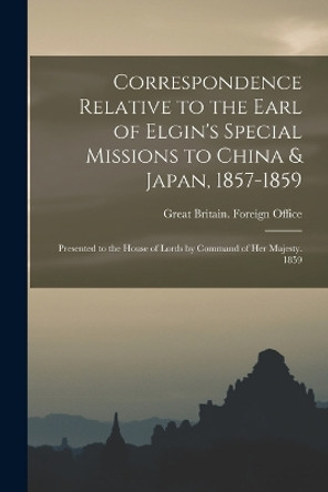 Correspondence Relative to the Earl of Elgin's Special Missions to China & Japan, 1857-1859: Presented to the House of Lords by Command of Her Majesty. 1859 by Great Britain Foreign Office 9781016345934