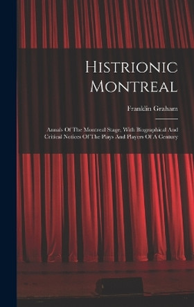 Histrionic Montreal: Annals Of The Montreal Stage, With Biographical And Critical Notices Of The Plays And Players Of A Century by Franklin Graham 9781017230529