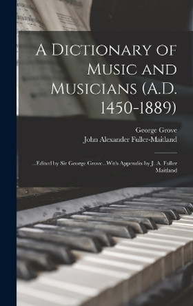 A Dictionary of Music and Musicians (A.D. 1450-1889): ...Edited by Sir George Grove...With Appendix by J. A. Fuller Maitland by John Alexander Fuller-Maitland 9781016716369