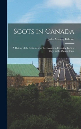 Scots in Canada: A History of the Settlement of the Dominion From the Earliest Days to the Present Time by John Murray Gibbon 9781016725859