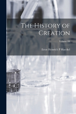 The History of Creation; Volume III by Ernst Heinrich P Haeckel 9781016764001