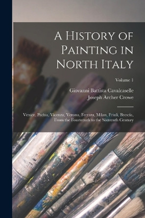 A History of Painting in North Italy: Venice, Padua, Vicenza, Verona, Ferrara, Milan, Friuli, Brescia, From the Fourteenth to the Sixteenth Century; Volume 1 by Joseph Archer Crowe 9781017001938