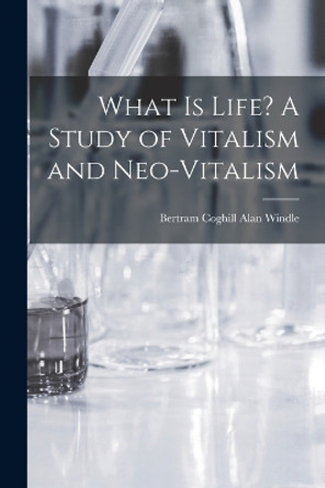 What is Life? A Study of Vitalism and Neo-vitalism by Bertram Coghill Alan Windle 9781016846509