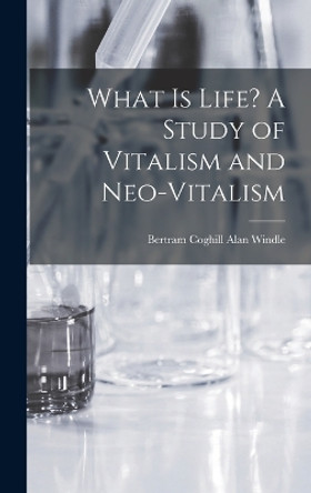 What is Life? A Study of Vitalism and Neo-vitalism by Bertram Coghill Alan Windle 9781016841177