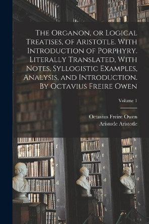 The Organon, or Logical Treatises, of Aristotle. With Introduction of Porphyry. Literally Translated, With Notes, Syllogistic Examples, Analysis, and Introduction. By Octavius Freire Owen; Volume 1 by Octavius Freire Owen 9781016854634