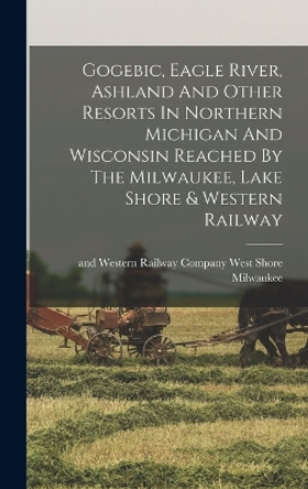 Gogebic, Eagle River, Ashland And Other Resorts In Northern Michigan And Wisconsin Reached By The Milwaukee, Lake Shore & Western Railway by West Shore And Western Ra Milwaukee 9781016864855