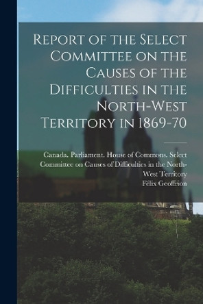 Report of the Select Committee on the Causes of the Difficulties in the North-West Territory in 1869-70 by Canada Parliament House of Commons 9781016891684