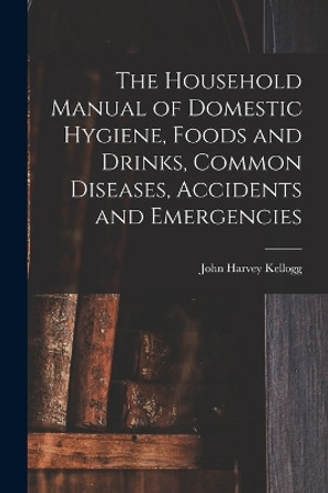 The Household Manual of Domestic Hygiene, Foods and Drinks, Common Diseases, Accidents and Emergencies by John Harvey Kellogg 9781016929769