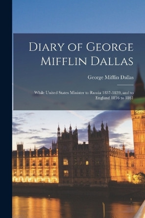 Diary of George Mifflin Dallas: While United States Minister to Russia 1837-1839, and to England 1856 to 1861 by George Mifflin Dallas 9781016981743