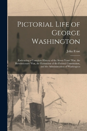 Pictorial Life of George Washington: Embracing a Complete History of the Seven Years' War, the Revolutionary War, the Formation of the Federal Constitution, and the Administration of Washington by John Frost 9781016986106