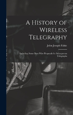 A History of Wireless Telegraphy: Including Some Bare-Wire Proposals for Subaqueous Telegraphs by John Joseph Fahie 9781016964753