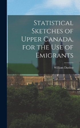 Statistical Sketches of Upper Canada, for the Use of Emigrants by William Dunlop 9781016988636