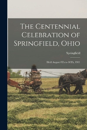 The Centennial Celebration of Springfield, Ohio: Held August 4Th to 10Th, 1901 by Springfield 9781016972147