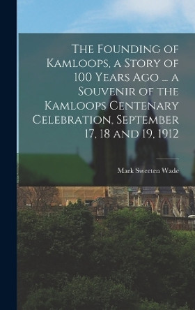 The Founding of Kamloops, a Story of 100 Years ago ... a Souvenir of the Kamloops Centenary Celebration, September 17, 18 and 19, 1912 by Mark Sweeten Wade 9781017172492