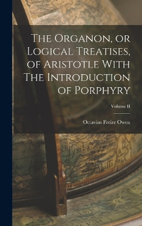 The Organon, or Logical Treatises, of Aristotle With The Introduction of Porphyry; Volume II by Octavius Freire Owen 9781016310475