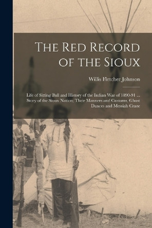 The Red Record of the Sioux: Life of Sitting Bull and History of the Indian War of 1890-91 ... Story of the Sioux Nation; Their Manners and Customs, Ghost Dances and Messiah Craze by Willis Fletcher Johnson 9781016585293