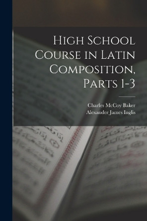 High School Course in Latin Composition, Parts 1-3 by Alexander James Inglis 9781015935815