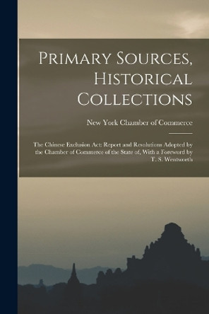 Primary Sources, Historical Collections: The Chinese Exclusion Act: Report and Resolutions Adopted by the Chamber of Commerce of the State of, With a Foreword by T. S. Wentworth by New York Chamber of Commerce 9781017220353