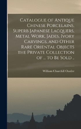 Catalogue of Antique Chinese Porcelains, Superb Japanese Lacquers, Metal Work, Jades, Ivory Carvings, and Other Rare Oriental Objects the Private Collection of ... to be Sold .. by William Churchill Oastler 9781016599894