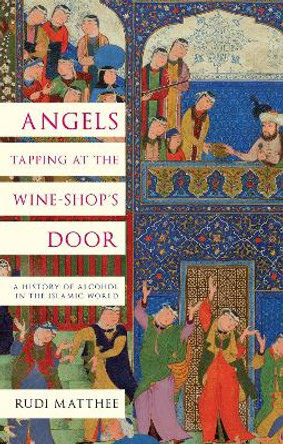 Angels Tapping at the Wine-­Shop’s Door: A History of Alcohol in the Islamic World by Rudi Matthee