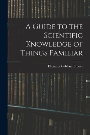 A Guide to the Scientific Knowledge of Things Familiar by Ebenezer Cobham Brewer 9781017076226