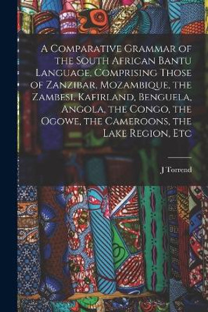 A Comparative Grammar of the South African Bantu Language, Comprising Those of Zanzibar, Mozambique, the Zambesi, Kafirland, Benguela, Angola, the Congo, the Ogowe, the Cameroons, the Lake Region, Etc by J Torrend 9781016084352