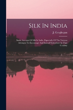 Silk In India: Some Account Of Silk In India, Especially Of The Various Attempts To Encourage And Extend Sericulture In That Country by J Geoghegan 9781017485165