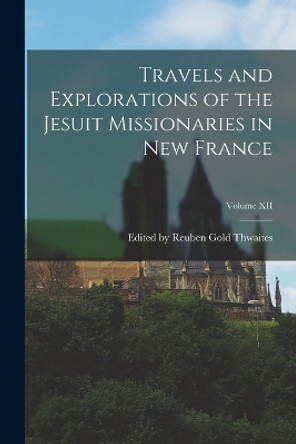 Travels and Explorations of the Jesuit Missionaries in New France; Volume XII by Edited Reuben Gold Thwaites 9781017512373