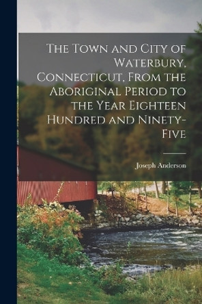 The Town and City of Waterbury, Connecticut, From the Aboriginal Period to the Year Eighteen Hundred and Ninety-five by Joseph 1836- Ed [From Old Anderson 9781017693867