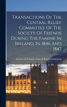 Transactions Of The Central Relief Committee Of The Society Of Friends During The Famine In Ireland, In 1846 And 1847 by Society of Friends Central Relief Co 9781017747126