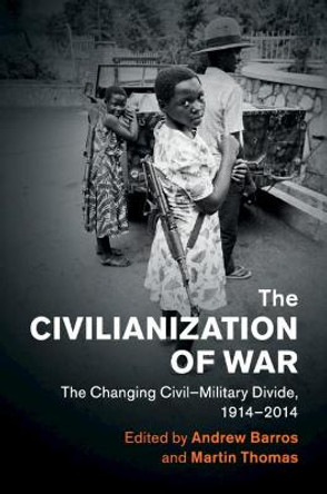 The Civilianization of War: The Changing Civil–Military Divide, 1914–2014 by Andrew Barros