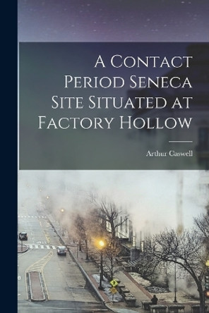 A Contact Period Seneca Site Situated at Factory Hollow by Arthur Caswell 1881- Parker 9781017805543