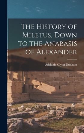 The History of Miletus, Down to the Anabasis of Alexander by Adelaide Glynn Dunham 9781015972636