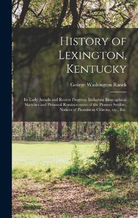 History of Lexington, Kentucky: Its Early Annals and Recent Progress, Including Biographical Sketches and Personal Reminiscences of the Pioneer Settlers, Notices of Prominent Citizens, etc., etc. by George Washington Ranck 9781016125888