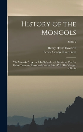 History of the Mongols: The Mongols Proper and the Kalmuks - (2 Divisions): The So-Called Tartars of Russia and Central Asia - Pt.3: The Mongols of Persia; Series 2 by Henry Hoyle Howorth 9781016399920