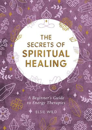 The Secrets of Spiritual Healing: A Beginner s Guide to Energy Therapies by Elsie Wild