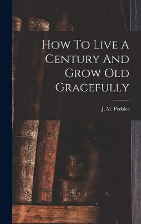 How To Live A Century And Grow Old Gracefully by J M (James Martin) 1822-1 Peebles 9781016746281