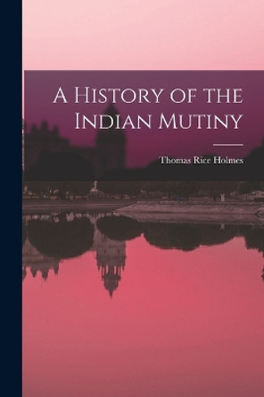 A History of the Indian Mutiny by Thomas Rice Holmes 9781016479943