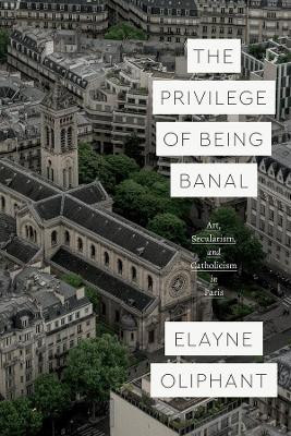 The Privilege of Being Banal: Art, Secularism, and Catholicism in Paris by Elayne Oliphant