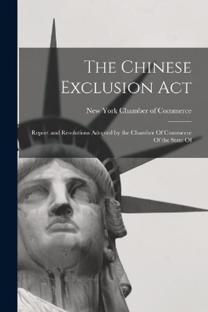 The Chinese Exclusion Act: Report and Resolutions Adopted by the Chamber Of Commerce Of the State Of by New York Chamber of Commerce 9781016776783