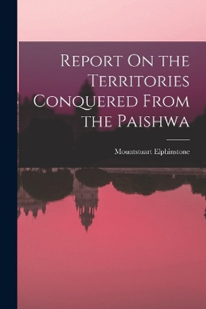 Report On the Territories Conquered From the Paishwa by Mountstuart Elphinstone 9781017151176