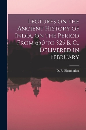 Lectures on the Ancient History of India, on the Period From 650 to 325 B. C., Delivered in February by D R Bhandarkar 9781017933307