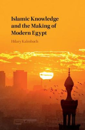 Islamic Knowledge and the Making of Modern Egypt by Hilary Kalmbach