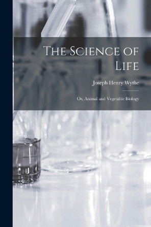 The Science of Life; Or, Animal and Vegetable Biology by Joseph Henry Wythe 9781018375090