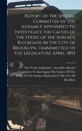 Report of the Special Committee of the Assembly Appointed to Investigate the Causes of the Strike of the Surface Railroads in the City of Brooklyn, Transmitted to the Legislature April, 1895 by New York (State) Legislature Assemb 9781018390024