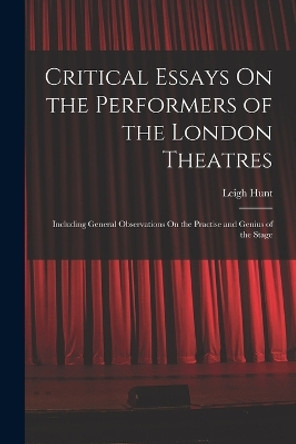 Critical Essays On the Performers of the London Theatres: Including General Observations On the Practise and Genius of the Stage by Leigh Hunt 9781018403038