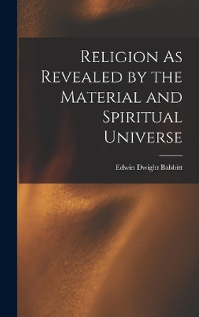 Religion As Revealed by the Material and Spiritual Universe by Edwin Dwight Babbitt 9781018445830