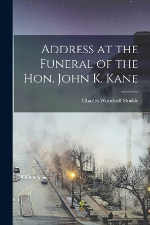 Address at the Funeral of the Hon. John K. Kane by Charles Woodruff 1825-1904 Shields 9781018520865