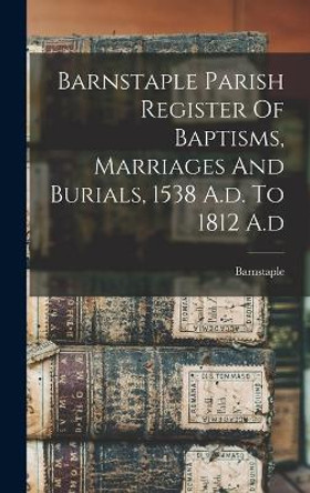 Barnstaple Parish Register Of Baptisms, Marriages And Burials, 1538 A.d. To 1812 A.d by Barnstaple (England Parish) 9781017749731